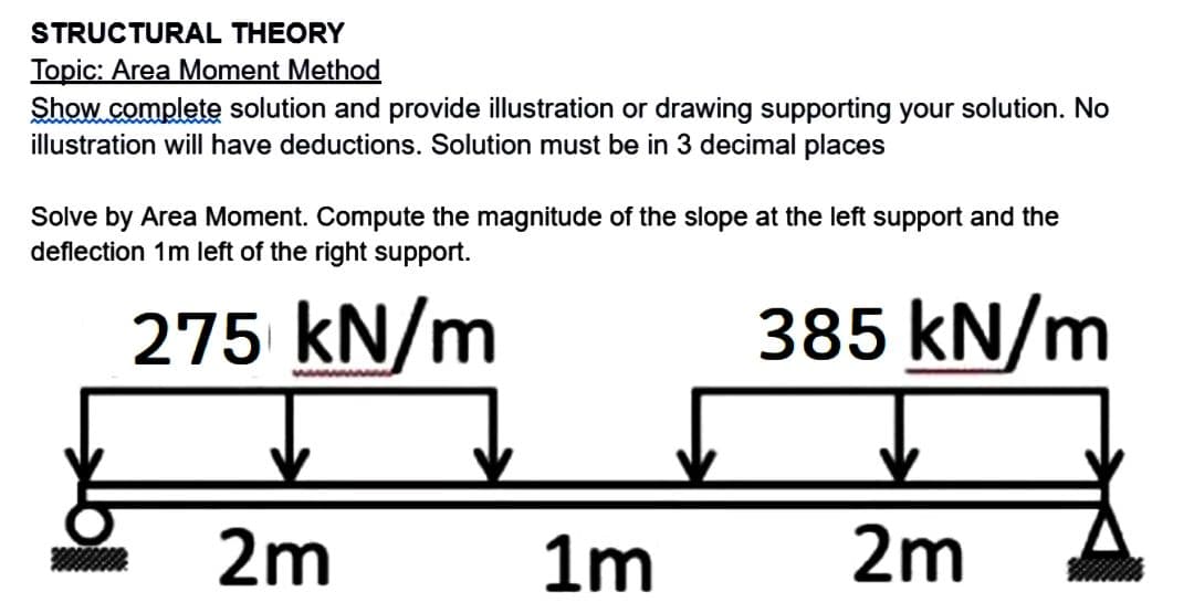 STRUCTURAL THEORY
Topic: Area Moment Method
Show complete solution and provide illustration or drawing supporting your solution. No
illustration will have deductions. Solution must be in 3 decimal places
Solve by Area Moment. Compute the magnitude of the slope at the left support and the
deflection 1m left of the right support.
275 kN/m
385 kN/m
2m
1m
2m