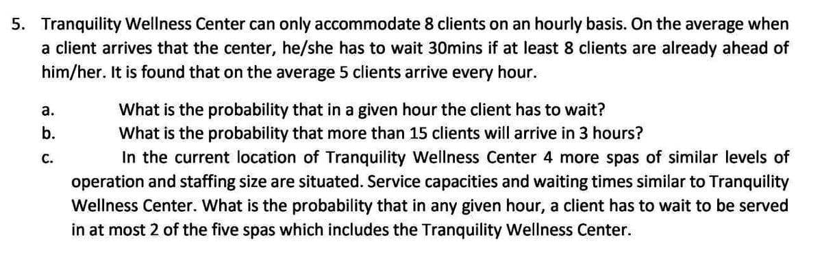 5. Tranquility Wellness Center can only accommodate 8 clients on an hourly basis. On the average when
a client arrives that the center, he/she has to wait 30mins if at least 8 clients are already ahead of
him/her. It is found that on the average 5 clients arrive every hour.
a.
ن
فة
b.
C.
What is the probability that in a given hour the client has to wait?
What is the probability that more than 15 clients will arrive in 3 hours?
In the current location of Tranquility Wellness Center 4 more spas of similar levels of
operation and staffing size are situated. Service capacities and waiting times similar to Tranquility
Wellness Center. What is the probability that in any given hour, a client has to wait to be served
in at most 2 of the five spas which includes the Tranquility Wellness Center.