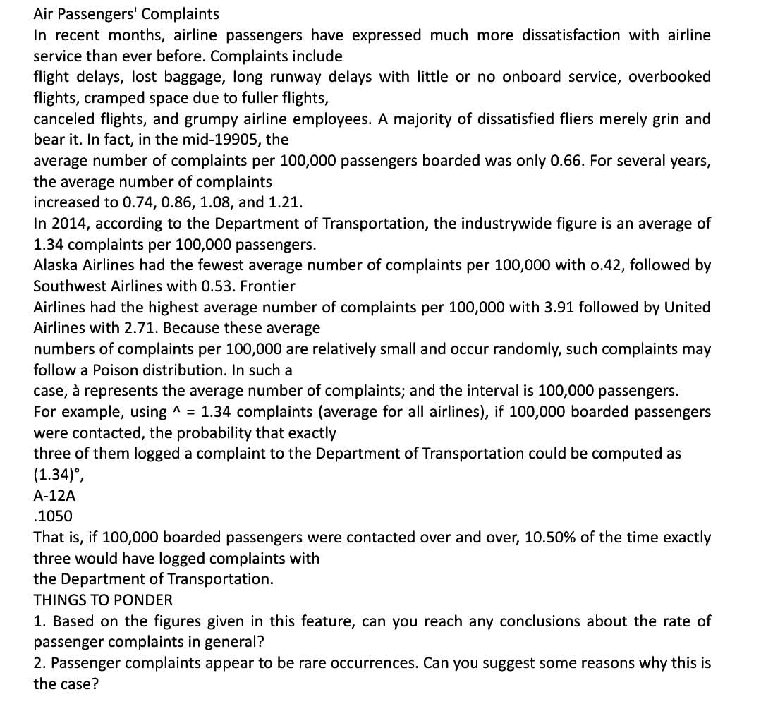 Air Passengers' Complaints
In recent months, airline passengers have expressed much more dissatisfaction with airline
service than ever before. Complaints include
flight delays, lost baggage, long runway delays with little or no onboard service, overbooked
flights, cramped space due to fuller flights,
canceled flights, and grumpy airline employees. A majority of dissatisfied fliers merely grin and
bear it. In fact, in the mid-19905, the
average number of complaints per 100,000 passengers boarded was only 0.66. For several years,
the average number of complaints
increased to 0.74, 0.86, 1.08, and 1.21.
In 2014, according to the Department of Transportation, the industrywide figure is an average of
1.34 complaints per 100,000 passengers.
Alaska Airlines had the fewest average number of complaints per 100,000 with 0.42, followed by
Southwest Airlines with 0.53. Frontier
Airlines had the highest average number of complaints per 100,000 with 3.91 followed by United
Airlines with 2.71. Because these average
numbers of complaints per 100,000 are relatively small and occur randomly, such complaints may
follow a Poison distribution. In such a
case, à represents the average number of complaints; and the interval is 100,000 passengers.
For example, using ^ = 1.34 complaints (average for all airlines), if 100,000 boarded passengers
were contacted, the probability that exactly
three of them logged a complaint to the Department of Transportation could be computed as
(1.34)º,
A-12A
.1050
That is, if 100,000 boarded passengers were contacted over and over, 10.50% of the time exactly
three would have logged complaints with
the Department of Transportation.
THINGS TO PONDER
1. Based on the figures given in this feature, can you reach any conclusions about the rate of
passenger complaints in general?
2. Passenger complaints appear to be rare occurrences. Can you suggest some reasons why this is
the case?