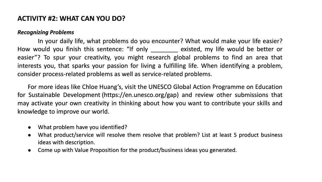 ACTIVITY #2: WHAT CAN YOU DO?
Recognizing Problems
In your daily life, what problems do you encounter? What would make your life easier?
How would you finish this sentence: "If only
existed, my life would be better or
easier"? To spur your creativity, you might research global problems to find an area that
interests you, that sparks your passion for living a fulfilling life. When identifying a problem,
consider process-related problems as well as service-related problems.
For more ideas like Chloe Huang's, visit the UNESCO Global Action Programme on Education
for Sustainable Development (https://en.unesco.org/gap) and review other submissions that
may activate your own creativity in thinking about how you want to contribute your skills and
knowledge to improve our world.
●
●
What problem have you identified?
What product/service will resolve them resolve that problem? List at least 5 product business
ideas with description.
Come up with Value Proposition for the product/business ideas you generated.