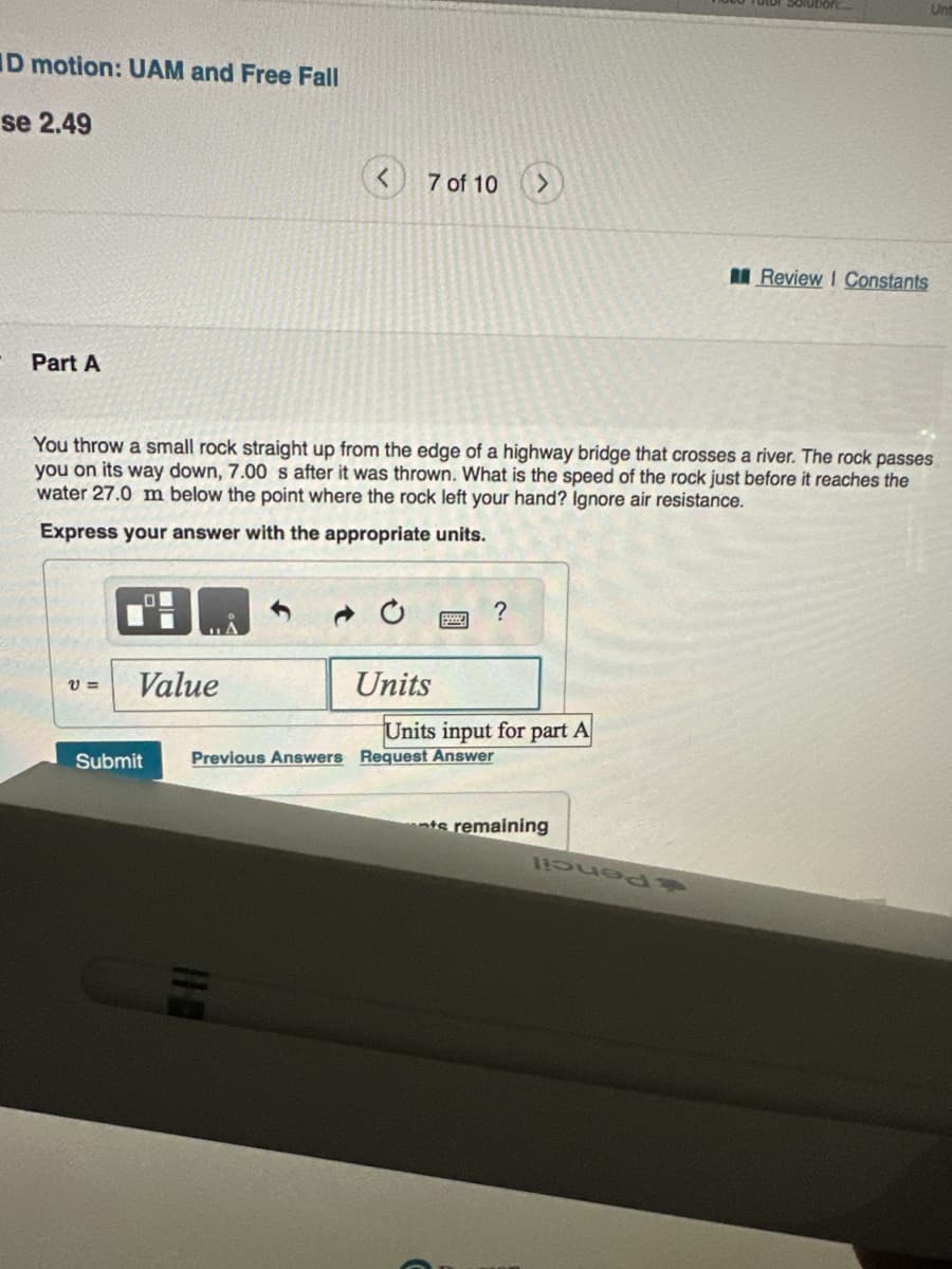 ID motion: UAM and Free Fall
se 2.49
Part A
V=
7 of 10 >
You throw a small rock straight up from the edge of a highway bridge that crosses a river. The rock passes
you on its way down, 7.00 s after it was thrown. What is the speed of the rock just before it reaches the
water 27.0 m below the point where the rock left your hand? Ignore air resistance.
Express your answer with the appropriate units.
Value
Units
?
Units input for part A
Submit Previous Answers Request Answer
nts remaining
Review I Constants
pued