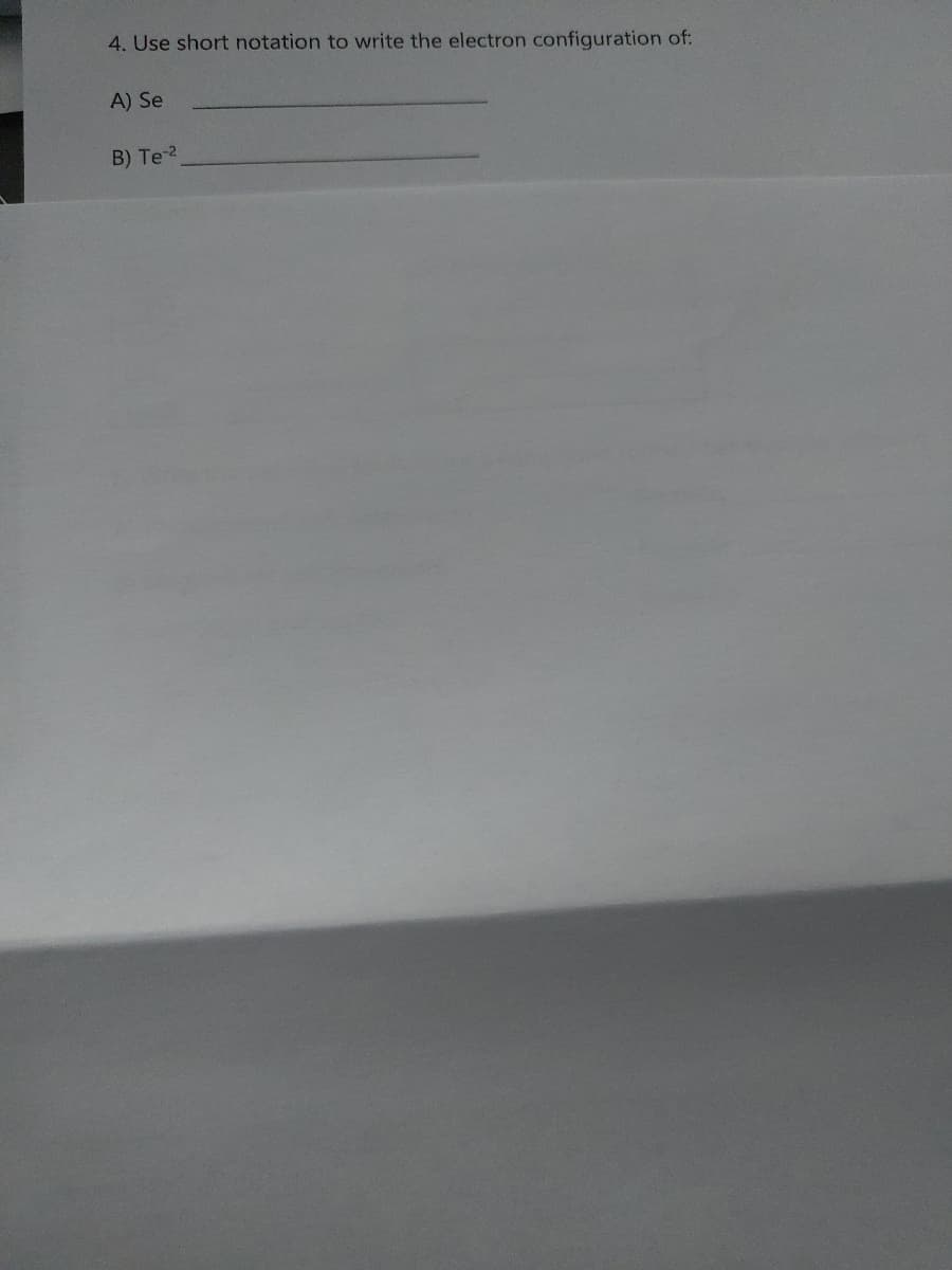 ### Short Notation for Electron Configurations

For educational purposes, let’s explore how to use short notation to write the electron configurations for certain elements and ions. The short notation method uses noble gas notation to simplify the representation of electron configurations.

**Question:**

4. Use short notation to write the electron configuration of:

**A) Se**

_________________________________

**B) Te²⁻**

_________________________________

When using short notation for electron configurations:

1. **Identify the nearest preceding noble gas:** This noble gas's configuration will be written in brackets.
2. **Add the remaining electron configuration:** After the noble gas symbol, write the configuration for the remaining electrons to reach the desired element or ion. 

### Example

For Selenium (Se):

1. Locate the nearest preceding noble gas to Selenium (34 electrons), which is Argon (Ar, 18 electrons).
2. Selenium’s configuration: \[ Ar \] 4s² 3d¹⁰ 4p⁴

For Tellurium ion (Te²⁻):

1. Locate the nearest preceding noble gas to Tellurium (52 electrons + 2 extra electrons for the 2- ion), which is Krypton (Kr, 36 electrons).
2. Tellurium’s configuration: \[ Kr \] 5s² 4d¹⁰ 5p⁶