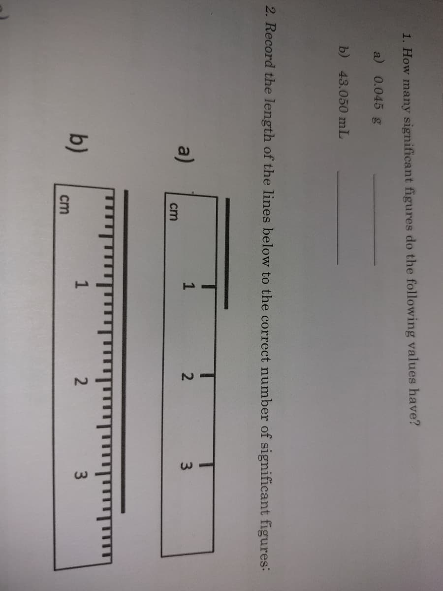 **Measurement and Significant Figures: Educational Content**

**1. Counting Significant Figures**
Given values and their significant figures:

- **0.045 g**: This value has 2 significant figures (4 and 5).
- **43.050 mL**: This value has 5 significant figures (4, 3, 0, 5, and 0).

**2. Measuring Line Lengths**

Record the length of the lines below to the correct number of significant figures:

**a)** 
- Diagram: A ruler is provided, marking centimeters (cm) from 1 to 3.
- Measurement: The line approximately measures 2.3 cm.

**b)**
- Diagram: Another ruler provided, marking centimeters (cm) from 1 to 3 with finer subdivisions.
- Measurement: The line approximately measures 2.35 cm.

**Explanation of Diagrams:**

- **Diagram a)** shows a ruler marked from 1 to 3 cm with major subdivisions for each whole number.
- **Diagram b)** shows a ruler marked from 1 to 3 cm with finer, smaller subdivisions for each half and tenth of a centimeter.

By reading the rulers on these diagrams, you can determine the lengths of the lines with an appropriate number of significant figures based on the precision of the measuring tool shown.