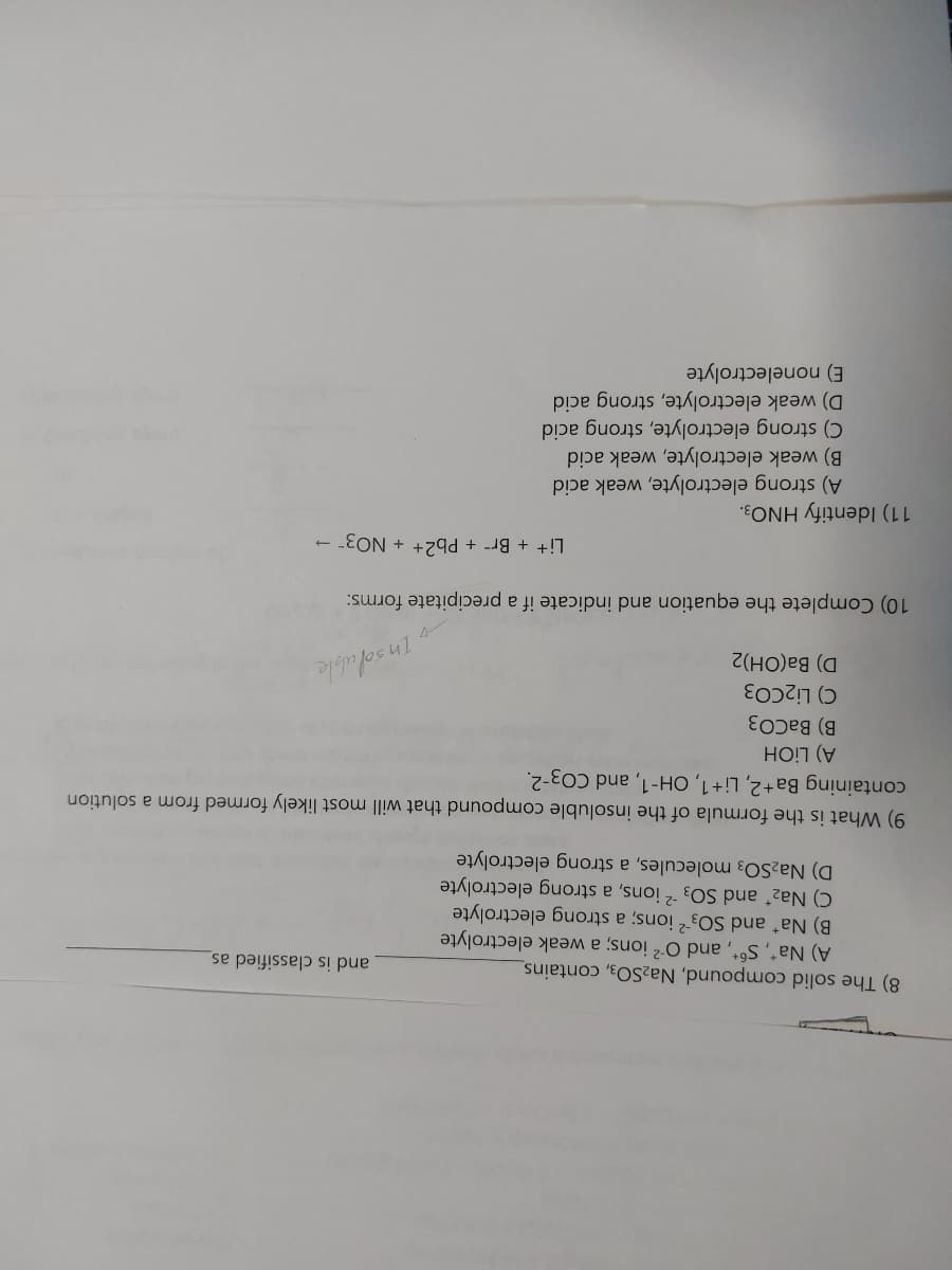8) The solid compound, Na₂SO3, contains_
A) Na*, S6+, and O² ions; a weak electrolyte
Nat and SO32 ions; a strong electrolyte
C) Na₂* and SO32 ions, a strong electrolyte
D) Na₂SO3 molecules, a strong electrolyte
9) What is the formula of the insoluble compound that will most likely formed from a solution
containing Ba+2, Li+1, OH-1, and CO3-2.
A) LiOH
B) BaCO3
C) Li2CO3
D) Ba(OH)2
Insoluble
10) Complete the equation and indicate if a precipitate forms:
Li+ + Br + Pb2+ + NO3- →
11) Identify HNO3.
and is classified as
A) strong electrolyte, weak acid
B) weak electrolyte, weak acid
C) strong electrolyte, strong acid
D) weak electrolyte, strong acid
E) nonelectrolyte