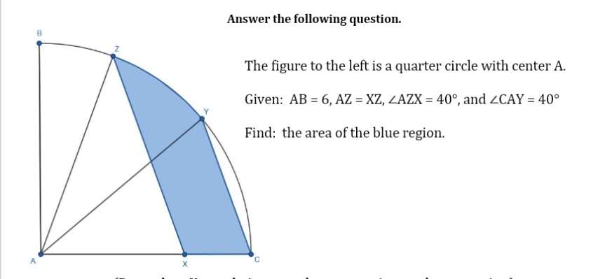 B
A
Answer the following question.
The figure to the left is a quarter circle with center A.
Given: AB = 6, AZ = XZ, ZAZX = 40°, and ZCAY = 40°
Find: the area of the blue region.