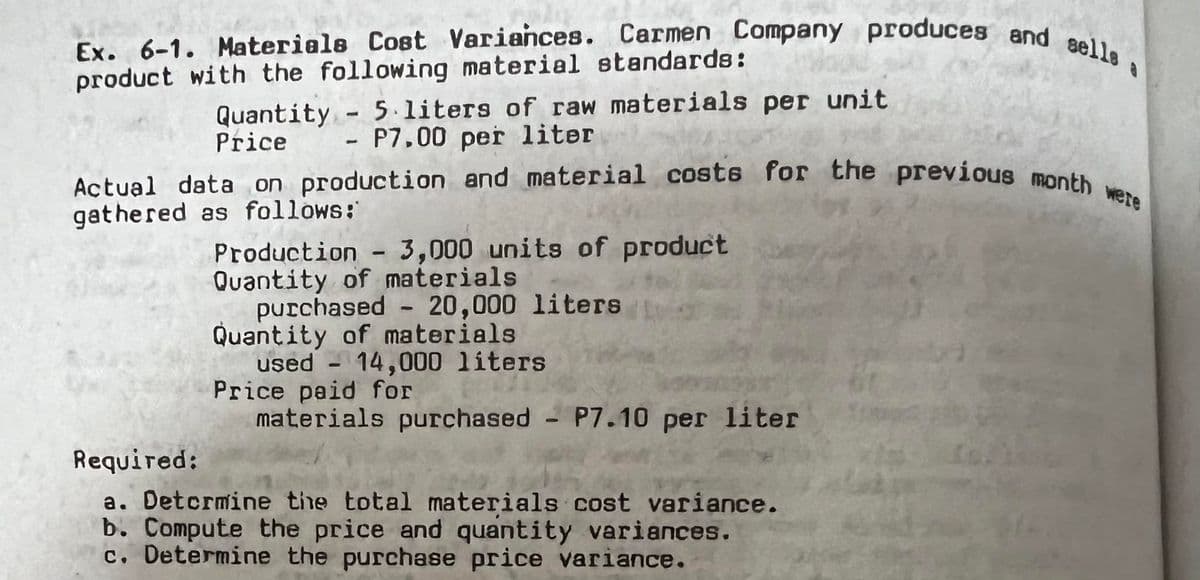 Ex. 6-1. Materials Cost Variances. Carmen Company produces and selle
product with the following material standards:
Quantity - 5 liters of raw materials per unit
Price P7.00 per liter
Actual data on production and material costs for the previous month were
gathered as follows:
Production - 3,000 units of product
Quantity of materials
purchased - 20,000 liters
Quantity of materials
used 14,000 liters
Price paid for
materials purchased - P7.10 per liter
Required:
a. Determine the total materials cost variance.
b. Compute the price and quantity variances.
c. Determine the purchase price variance.