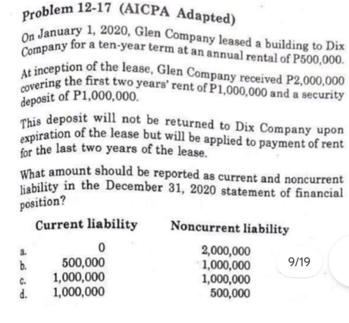 for the last two years of the lease.
expiration of the lease but will be applied to payment of rent
liability in the December 31, 2020 statement of financial
At inception of the lease, Glen Company received P2,000,000
This deposit will not be returned to Dix Company upon
Company for a ten-year term at an annual rental of P500,000.
covering the first two years' rent of P1,000,000 and a security
Problem 12-17 (AICPA Adapted)
On January 1, 2020, Glen Company leased a building to Dix
deposit of P1,000,000.
What amount should be reported as current and noncurrent
liability in the December 31, 2020 statement of financial
position?
Current liability
Noncurrent liability
2,000,000
1,000,000
1,000,000
500,000
a.
500,000
1,000,000
1,000,000
b.
9/19
C.
d.
