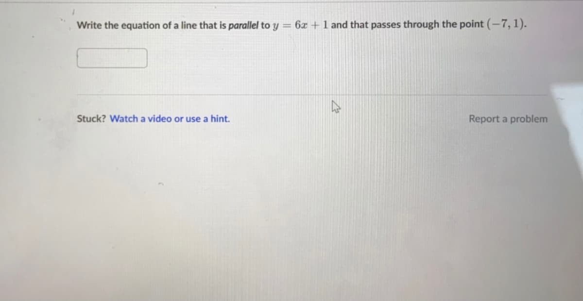 **Writing Equations of Lines: Parallel Lines**

**Problem Statement:**

Write the equation of a line that is *parallel* to \( y = 6x + 1 \) and that passes through the point \((-7, 1)\).

**Instruction:**

Use the box below to input your answer.

---

**Hint:**

If you need help, you may watch a video or use a hint by clicking the given link.

Stuck? [Watch a video or use a hint.](#)

**Feedback:**
If you encounter any issues, you can report a problem.