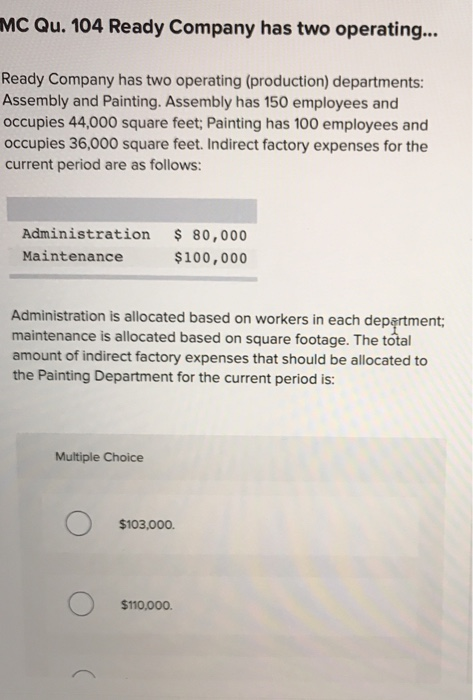 MC Qu. 104 Ready Company has two operating...
Ready Company has two operating (production) departments:
Assembly and Painting. Assembly has 150 employees and
occupies 44,000 square feet; Painting has 100 employees and
occupies 36,000 square feet. Indirect factory expenses for the
current period are as follows:
Administration
Maintenance
Administration is allocated based on workers in each department;
maintenance is allocated based on square footage. The total
amount of indirect factory expenses that should be allocated to
the Painting Department for the current period is:
Multiple Choice
$ 80,000
$100,000
$103,000.
$110,000.
