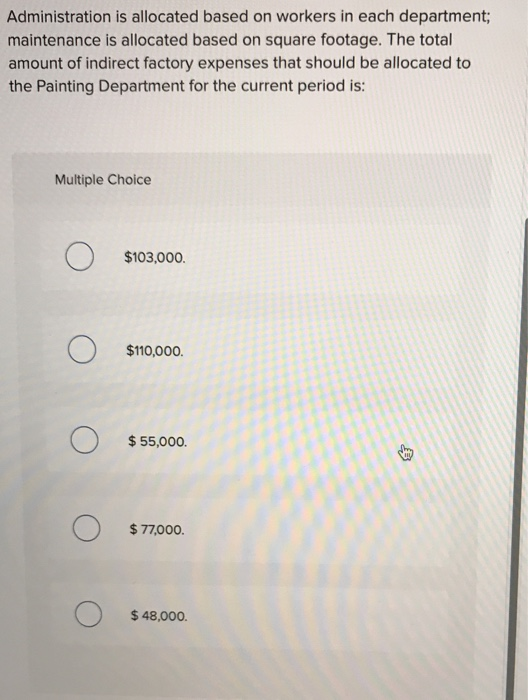 Administration is allocated based on workers in each department;
maintenance is allocated based on square footage. The total
amount of indirect factory expenses that should be allocated to
the Painting Department for the current period is:
Multiple Choice
O
O
O
$103,000.
$110,000.
$ 55,000.
$77,000.
$ 48,000.