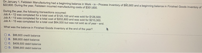 On January 1, Feldstein Manufacturing had a beginning balance in Work-in-Process Inventory of $80,900 and a beginning balance in Finished Goods Inventory of
$22,600. During the year, Feldstein incurred manufacturing costs of $351,600.
During the year, the following transactions occurred:
Job A-12 was completed for a total cost of $120,100 and was sold for $126,500.
Job A-13 was completed for a total cost of $202,800 and was sold for $210,300.
Job A-15 was completed for a total cost $64,000 but was not sold as of year-end.
What was the balance in Finished Goods Inventory at the end of the year?
A. $86,600 credit balance
OB. $86,600 debit balance
C. $409,500 debit balance
D. $386,900 debit balance
*