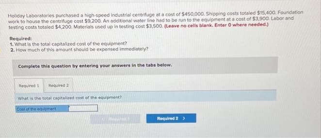 Holiday Laboratories purchased a high-speed industrial centrifuge at a cost of $450,000. Shipping costs totaled $15,400. Foundation
work to house the centrifuge cost $9,200. An additional water line had to be run to the equipment at a cost of $3,900. Labor and
testing costs totaled $4,200. Materials used up in testing cost $3,500. (Leave no cells blank. Enter O where needed.)
Required:
1. What is the total capitalized cost of the equipment?
2. How much of this amount should be expensed immediately?
Complete this question by entering your answers in the tabs below.
Required 1 Required 2
What is the total capitalized cost of the equipment?
Cost of the equipment -
Required 2 >