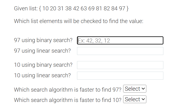 Given list: { 10 20 31 38 42 63 69 81 82 84 97}
Which list elements will be checked to find the value:
97 using binary search? Ex: 42, 32, 12
97 using linear search?
10 using binary search?
10 using linear search?
Which search algorithm is faster to find 97?
Which search algorithm is faster to find 10?
Select
Select