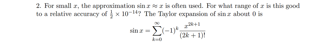 2. For small \( x \), the approximation \(\sin x \approx x\) is often used. For what range of \( x \) is this good to a relative accuracy of \( \frac{1}{2} \times 10^{-14} \)? The Taylor expansion of \(\sin x\) about 0 is

\[
\sin x = \sum_{k=0}^{\infty} (-1)^k \frac{x^{2k+1}}{(2k+1)!}
\]