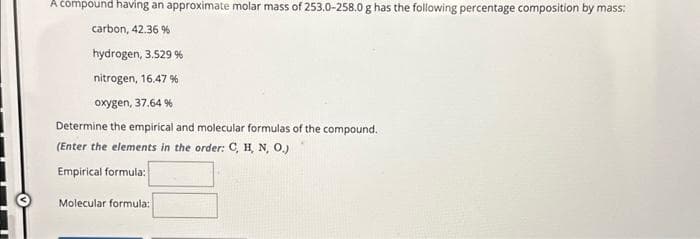 A compound having an approximate molar mass of 253.0-258.0 g has the following percentage composition by mass:
carbon, 42.36 %
hydrogen, 3.529 %
nitrogen, 16.47 %
oxygen, 37.64 %
Determine the empirical and molecular formulas of the compound.
(Enter the elements in the order: C, H, N, O.)
Empirical formula:
Molecular formula: