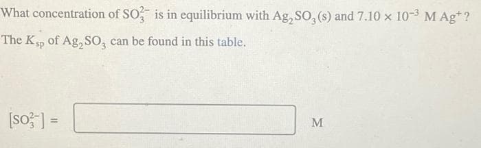 What concentration of SO3 is in equilibrium with Ag₂SO3 (s) and 7.10 x 10-3 M Ag+ ?
The Ksp of Ag₂SO3, can be found in this table.
[so-] =
M