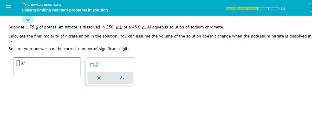 O CHEMICAL REACTIONS
Solving limiting reactant problems in solution
Suppose 1.75 g of potassium nitrate is dissolved in 250. mL of a 48.0 m Maqueous solution of sodium chromate.
Calculate the final molarity of nitrate anion in the solution. You can assume the volume of the solution doesn't change when the potassium nitrate is dissolved in
it.
Be sure your answer has the correct number of significant digits.
OM
x10
3/5
X