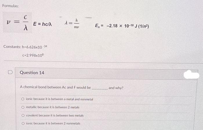 Formulas:
V
==
E = hc/A
Constants: h=6.626x10-34
c=2.998x108
Question 14
λ = h
my
A chemical bond between Ac and F would be
O ionic because it is between a metal and nonmetal
O metallic because it is between 2 metals
O covalent because it is between two metals
O ionic because it is between 2 nonmetals
E= -2.18 x 10-18 J (1/²)
and why?