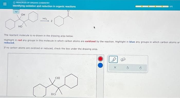 O PRINCIPLES OF ORGANIC CHEMISTRY
Identifying oxidation and reduction in organic reactions
OH
HO
HIO₂
2
0/5
The reactant molecule is re-drawn in the drawing area below.
Highlight in red any groups in this molecule in which carbon atoms are oxidized by the reaction. Highlight in blue any groups in which carbon atoms ar
reduced.
If no carbon atoms are oxidized or reduced, check the box under the drawing area.
OH
X
HO