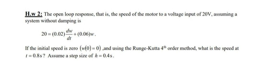 H.w 2: The open loop response, that is, the speed of the motor to a voltage input of 20V, assuming a
system without damping is
dw
+(0.06)w.
dt
20 = (0.02)
If the initial speed is zero (w(0)=0),and using the Runge-Kutta 4th order method, what is the speed at
t = 0.8s? Assume a step size of h = 0.4s.
%3D
