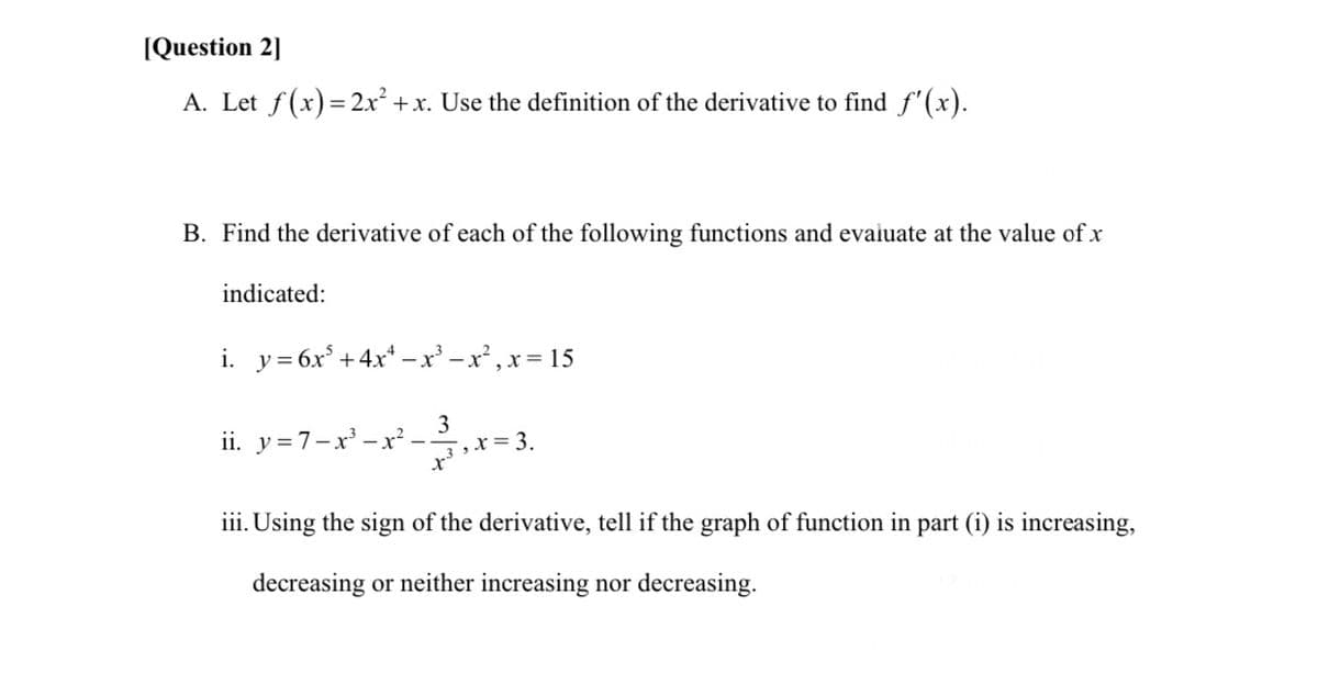 (Question 2]
A. Let f(x)= 2x² +x. Use the definition of the derivative to find f'(x).
B. Find the derivative of each of the following functions and evaiuate at the value of x
indicated:
i. y= 6x° +4x* – x² – x² , x= 15
ii. y=7-x - x²
3
,x= 3.
iii. Using the sign of the derivative, tell if the graph of function in part (i) is increasing,
decreasing or neither increasing nor decreasing.
