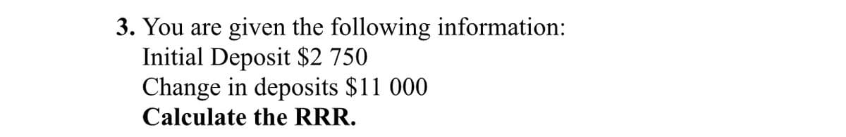 3. You are given the following information:
Initial Deposit $2 750
Change in deposits $11 000
Calculate the RRR.
