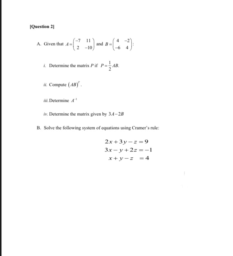 IQuestion 2]
(-7 11
A. Given that A=|
2 -10
4 -2
and B=|
-6 4
i. Determine the matrix P if P=-AB.
ii. Compute (AB)' .
iii. Determine A
iv. Determine the matrix given by 34–2B
B. Solve the following system of equations using Cramer's rule:
2x +3y – z = 9
Зх— у+2г - -1
x+y-z =4
