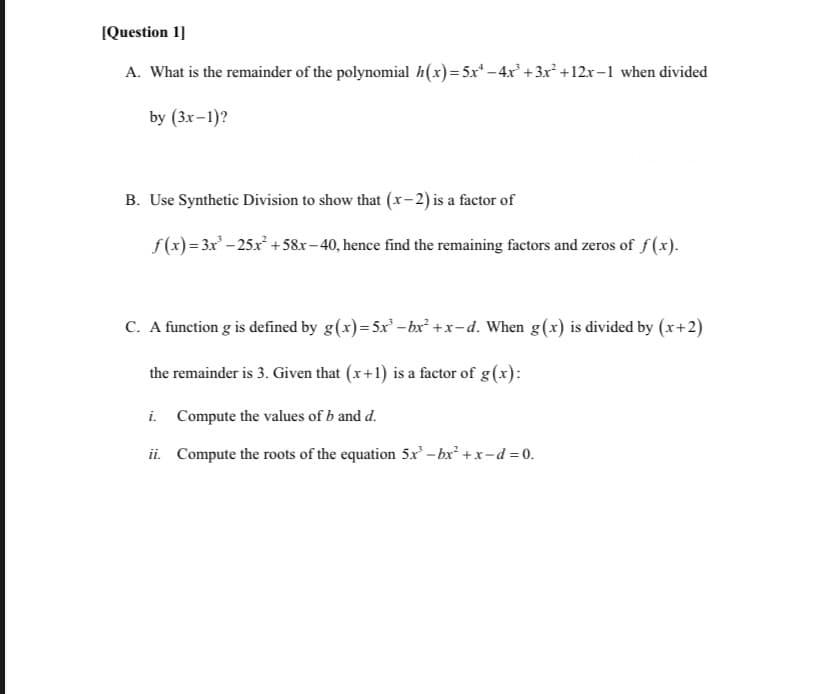 IQuestion 1]
A. What is the remainder of the polynomial h(x)=5x* - 4x² +3x² +12x-1 when divided
by (3x-1)?
B. Use Synthetic Division to show that (x-2) is a factor of
f(x) = 3x – 25x +58x-40, hence find the remaining factors and zeros of f(x).
C. A function g is defined by g(x)=5x -bx² +x-d. When g(x) is divided by (x+2)
the remainder is 3. Given that (x+1) is a factor of g(x):
i. Compute the values of b and d.
ii. Compute the roots of the equation 5x - bx +x-d = 0.
