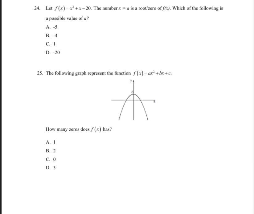24. Let f(x) =x² +x- 20. The number x = a is a root/zero of f(x). Which of the following is
a possible value of a?
A. -5
В. -4
С. 1
D. -20
25. The following graph represent the function f (x)= ax² +bx+c.
How many zeros does f (x) has?
А. 1
В. 2
С. О
D. 3
