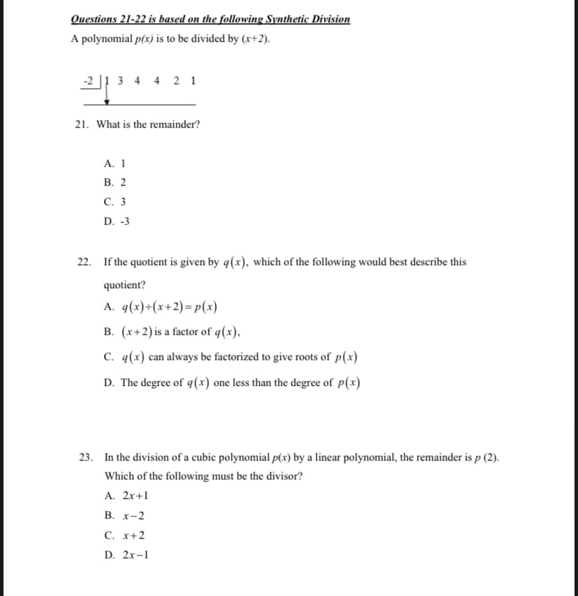 Questions 21-22 is based on the following Synthetic Division
A polynomial p(x) is to be divided by (x+2).
-2 |1 3 4 4 2 1
21. What is the remainder?
A. 1
В. 2
С. 3
D. -3
22. If the quotient is given by q(x), which of the following would best describe this
quotient?
A. q(x)÷(x+2)= p(x)
B. (x+2)is a factor of q(x),
C. q(x) can always be factorized to give roots of p(x)
D. The degree of q(x) one less than the degree of p(x)
23. In the division of a cubic polynomial p(x) by a linear polynomial, the remainder is p (2).
Which of the following must be the divisor?
A. 2x+1
В. х-2
С. х+2
D. 2x-1
