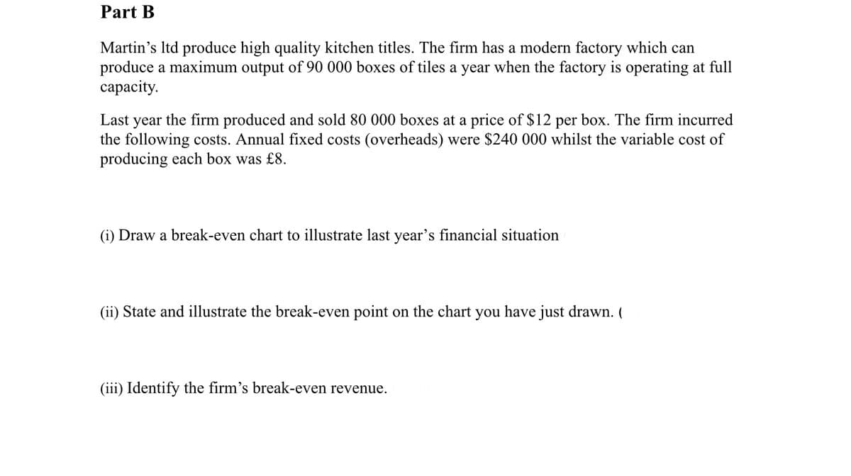 Part B
Martin's Itd produce high quality kitchen titles. The firm has a modern factory which can
produce a maximum output of 90 000 boxes of tiles a year when the factory is operating at full
сараcity.
Last year the firm produced and sold 80 000 boxes at a price of $12 per box. The firm incurred
the following costs. Annual fixed costs (overheads) were $240 000 whilst the variable cost of
producing each box was £8.
(i) Draw a break-even chart to illustrate last year's financial situation
(ii) State and illustrate the break-even point on the chart you have just drawn. (
(iii) Identify the firm's break-even revenue.

