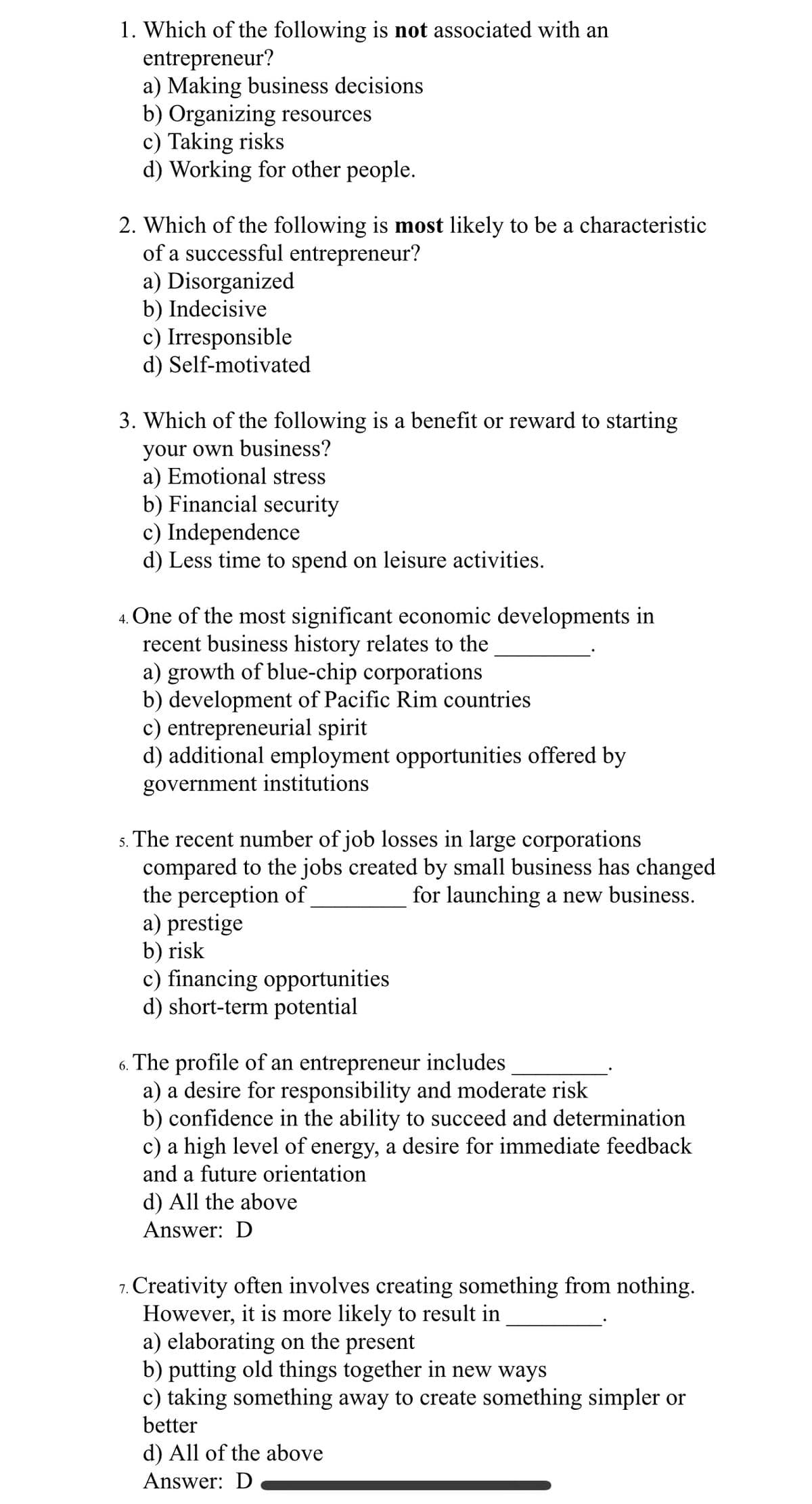 1. Which of the following is not associated with an
entrepreneur?
a) Making business decisions
b) Organizing resources
c) Taking risks
d) Working for other people.
2. Which of the following is most likely to be a characteristic
of a successful entrepreneur?
a) Disorganized
b) Indecisive
c) Irresponsible
d) Self-motivated
3. Which of the following is a benefit or reward to starting
your own business?
a) Emotional stress
b) Financial security
c) Independence
d) Less time to spend on leisure activities.
4. One of the most significant economic developments in
recent business history relates to the
a) growth of blue-chip corporations
b) development of Pacific Rim countries
c) entrepreneurial spirit
d) additional employment opportunities offered by
government institutions
5. The recent number of job losses in large corporations
compared to the jobs created by small business has changed
the perception of
for launching a new business.
a) prestige
b) risk
c) financing opportunities
d) short-term potential
6. The profile of an entrepreneur includes
a) a desire for responsibility and moderate risk
b) confidence in the ability to succeed and determination
c) a high level of energy, a desire for immediate feedback
and a future orientation
d) All the above
Answer: D
7. Creativity often involves creating something from nothing.
However, it is more likely to result in
a) elaborating on the present
b) putting old things together in new ways
c) taking something away to create something simpler or
better
d) All of the above
Answer: D