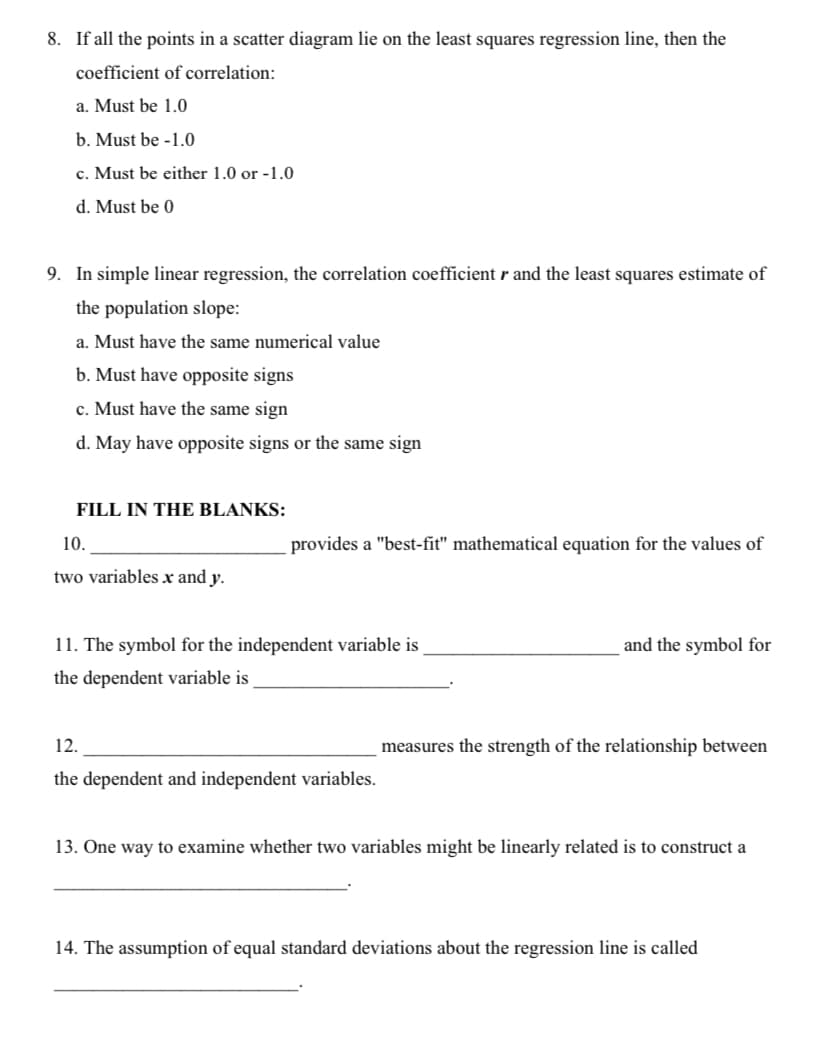 8. If all the points in a scatter diagram lie on the least squares regression line, then the
coefficient of correlation:
a. Must be 1.0
b. Must be -1.0
c. Must be either 1.0 or -1.0
d. Must be 0
9. In simple linear regression, the correlation coefficient r and the least squares estimate of
the population slope:
a. Must have the same numerical value
b. Must have opposite signs
c. Must have the same sign
d. May have opposite signs or the same sign
FILL IN THE BLANKS:
10.
provides a "best-fit" mathematical equation for the values of
two variables x and y.
11. The symbol for the independent variable is
and the symbol for
the dependent variable is
12.
measures the strength of the relationship between
the dependent and independent variables.
13. One way to examine whether two variables might be linearly related is to construct a
14. The assumption of equal standard deviations about the regression line is called
