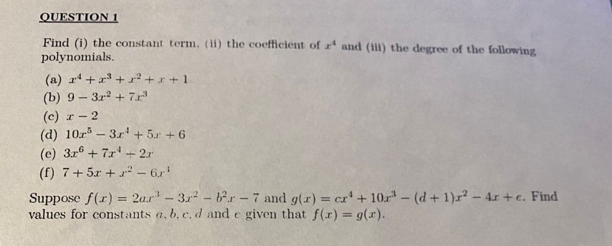 QUESTION 1
Find (i) the constant term. (ii) the coefficient of r' and (iii) the degree of the following
polynomials.
(a) x4 +r3 + x2 +r+1
(b) 9- 3r2 + 7.x
(с) т — 2
(d) 10r -3r'+ 5.r +6
(e) 3r6 +7r'+2.r
(f) 7+5x + r² - 6.r
Suppose f(r) = 2a.r- 3r2- b²r-7 and g(r) = cr'+ 10r- (d+ 1)r2-4r +e. Find
values for constants a, b, c, d and e given that f(r) g(r).
%3D
|
|
