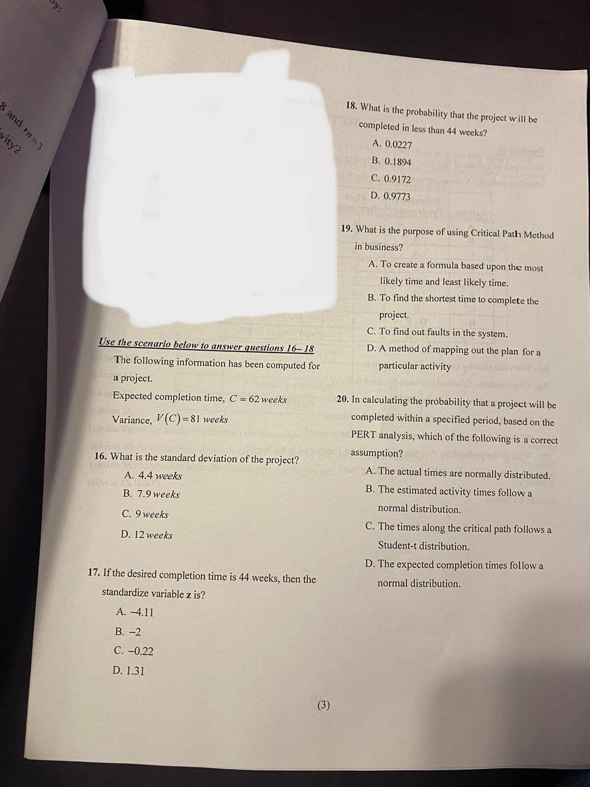 work, the
18. What is the probability that the project will be
visc
completed in less than 44 weeks?
A. 0.0227
В. О.1894
C. 0.9172
D. 0.9773
give
19. What is the purpose of using Critical Path Method
in business?
A. To create a formula based upon the most
likely time and least likely time.
B. To find the shortest time to complete the
project.
C. To find out faults in the system.
Use the scenario below to answer questions 16- 18
D. A method of mapping out the plan for a
The following information has been computed for
particular activity
a project.
Expected completion time, C = 62 weeks
20. In calculating the probability that a project will be
completed within a specified period, based on the
Variance, V (C) = 81 weeks
PERT analysis, which of the following is a correct
assumption?
16. What is the standard deviation of the project?
A. The actual times are normally distributed.
A. 4.4 weeks
B. The estimated activity times follow a
B. 7.9 weeks
normal distribution.
C. 9 weeks
C. The times along the critical path follows a
D. 12 weeks
Student-t distribution.
D. The expected completion times follow a
17. If the desired completion time is 44 weeks, then the
normal distribution.
standardize variable z is?
А. -4.11
В. -2
С. -0.22
D. 1.31
(3)
8 and m=3
vity?
