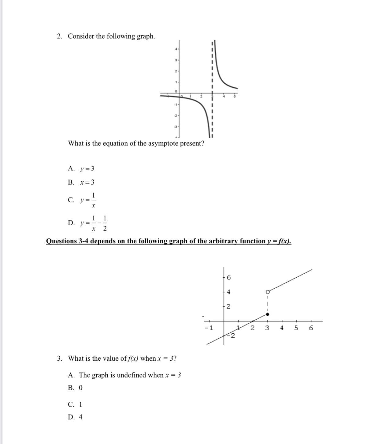 2. Consider the following graph.
What is the equation of the asymptote present?
A. y=3
B. x=3
1
C. y=-
1
D. y =
2
Questions 3-4 depends on the following graph of the arbitrary function y = f(x).
4
2
-1
2
3
4
5
3. What is the value of f(x) when x = 3?
A. The graph is undefined when x = 3
В. О
С. 1
D. 4
