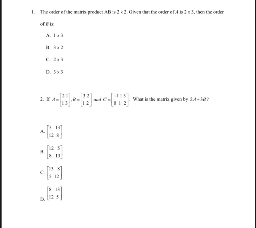 1. The order of the matrix product AB is 2 x 2. Given that the order of A is 2 x 3, then the order
of B is:
А. 1x3
В. Зx2
С. 2х3
D. 3 x3
[-113]
and C =|
0 1 2
2. If A=
‚B=
What is the matrix given by 24+3B?
|13
[5 13]
А.
| 12 8
[12 5]
В.
8 13
[13 81
С.
5 12
[8 13]
12 5
D.
B.
