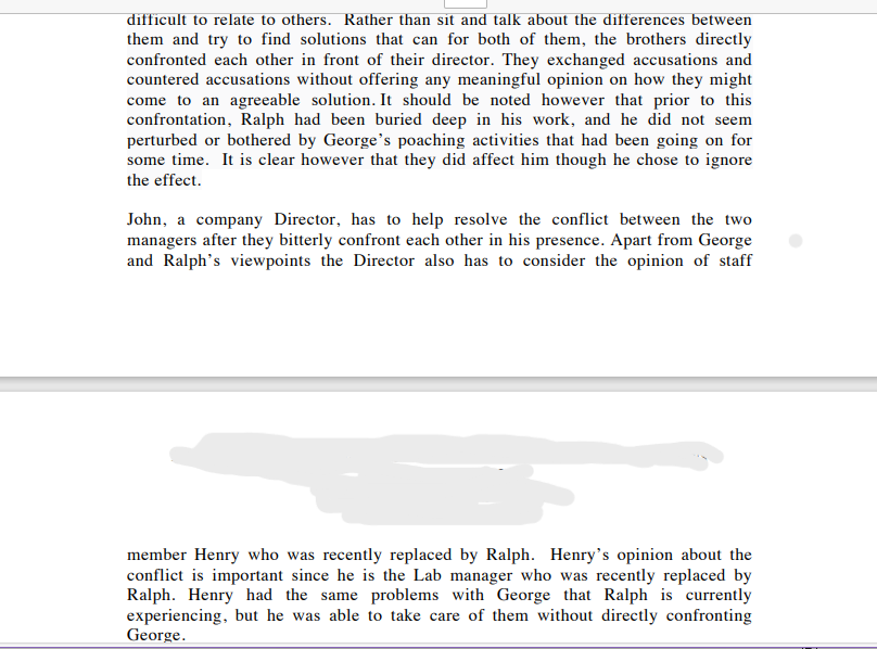 difficult to relate to others. Rather than sit and talk about the differences between
them and try to find solutions that can for both of them, the brothers directly
confronted each other in front of their director. They exchanged accusations and
countered accusations without offering any meaningful opinion on how they might
come to an agreeable solution. It should be noted however that prior to this
confrontation, Ralph had been buried deep in his work, and he did not seem
perturbed or bothered by George's poaching activities that had been going on for
some time. It is clear however that they did affect him though he chose to ignore
the effect.
John, a company Director, has to help resolve the conflict between the two
managers after they bitterly confront each other in his presence. Apart from George
and Ralph's viewpoints the Director also has to consider the opinion of staff
member Henry who was recently replaced by Ralph. Henry's opinion about the
conflict is important since he is the Lab manager who was recently replaced by
Ralph. Henry had the same problems with George that Ralph is currently
experiencing, but he was able to take care of them without directly confronting
George.