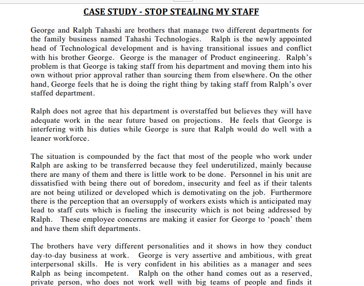 CASE STUDY - STOP STEALING MY STAFF
George and Ralph Tahashi are brothers that manage two different departments for
the family business named Tahashi Technologies. Ralph is the newly appointed
head of Technological development and is having transitional issues and conflict
with his brother George. George is the manager of Product engineering. Ralph's
problem is that George is taking staff from his department and moving them into his
own without prior approval rather than sourcing them from elsewhere. On the other
hand, George feels that he is doing the right thing by taking staff from Ralph's over
staffed department.
Ralph does not agree that his department is overstaffed but believes they will have
adequate work in the near future based on projections. He feels that George is
interfering with his duties while George is sure that Ralph would do well with a
leaner workforce.
The situation is compounded by the fact that most of the people who work under
Ralph are asking to be transferred because they feel underutilized, mainly because
there are many of them and there is little work to be done. Personnel in his unit are
dissatisfied with being there out of boredom, insecurity and feel as if their talents
are not being utilized or developed which is demotivating on the job. Furthermore
there is the perception that an oversupply of workers exists which is anticipated may
lead to staff cuts which is fueling the insecurity which is not being addressed by
Ralph. These employee concerns are making it easier for George to 'poach' them
and have them shift departments.
The brothers have very different personalities and it shows in how they conduct
day-to-day business at work. George is very assertive and ambitious, with great
interpersonal skills. He is very confident in his abilities as a manager and sees
Ralph as being incompetent. Ralph on the other hand comes out as a reserved,
private person, who does not work well with big teams of people and finds it