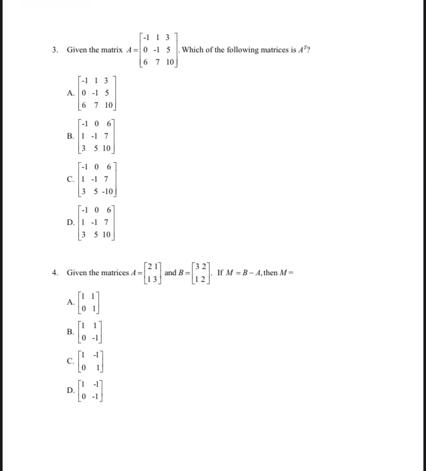 [-1 1 3
3. Given the matrix A= 0 -1 5 |.Which of the following matrices is A"?
|6 7 10|
[-1 1 3
A. 0 -1 5
| 6 7 10]
[-1 0 6]
B. 1 -1 7
|3 5 10
[-1 0 6
C. 1 -1 7
3 5 -10
[-1 0 6]
D. 1 -1 7
3 5 10
Г3 27
If M = B – A, then M=
12
Г2 17
4. Given the matrices A=| and B =|
13
A.
В.
C.
[1 -1
D.
0-1
