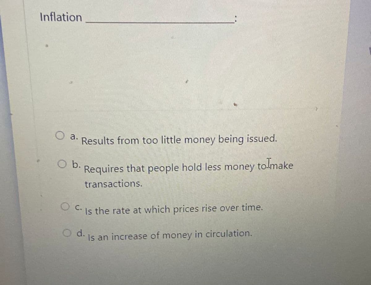 Inflation
O a.
Results from too little money being issued.
O b.
Requires that people hold less money tolmake
transactions.
O c.
Is the rate at which prices rise over time.
O d.
Is an increase of money in circulation.
