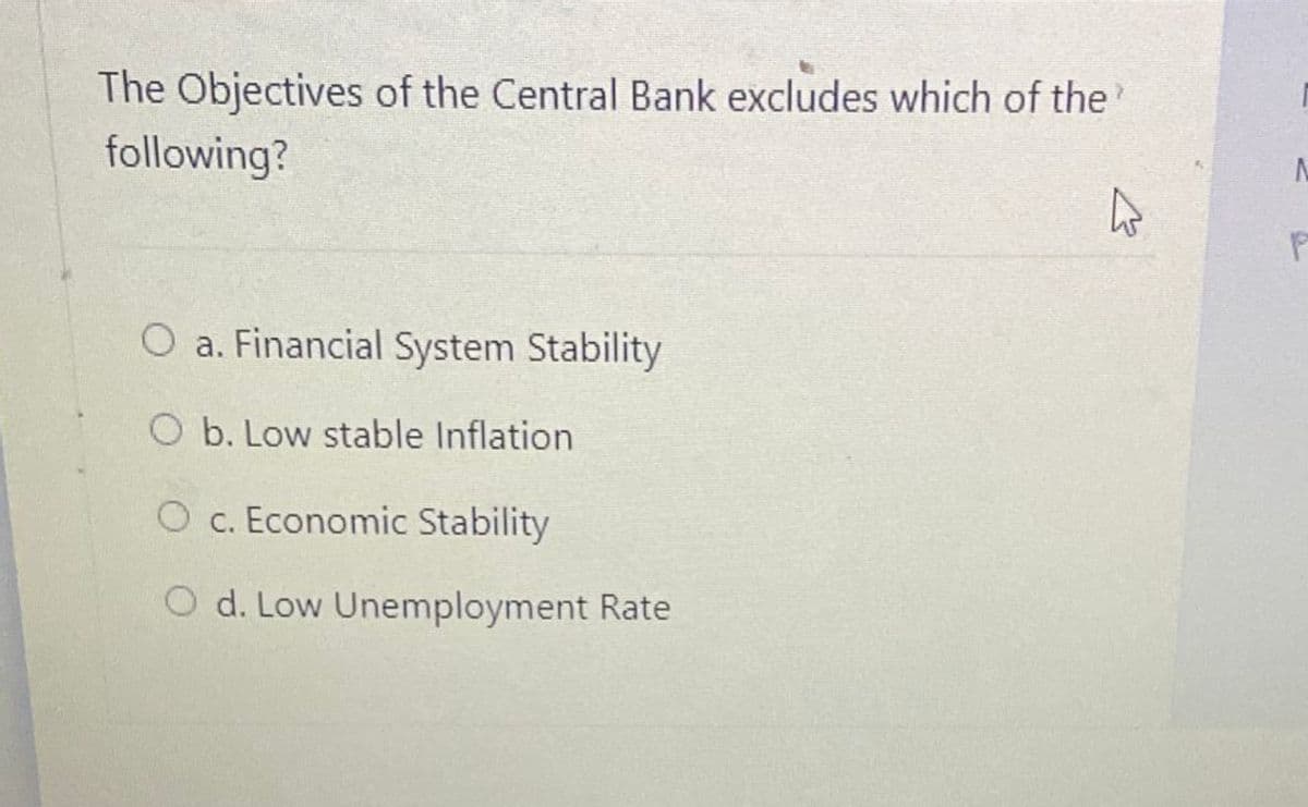 The Objectives of the Central Bank excludes which of the
following?
O a. Financial System Stability
O b. Low stable Inflation
O C. Economic Stability
O d. Low Unemployment Rate
