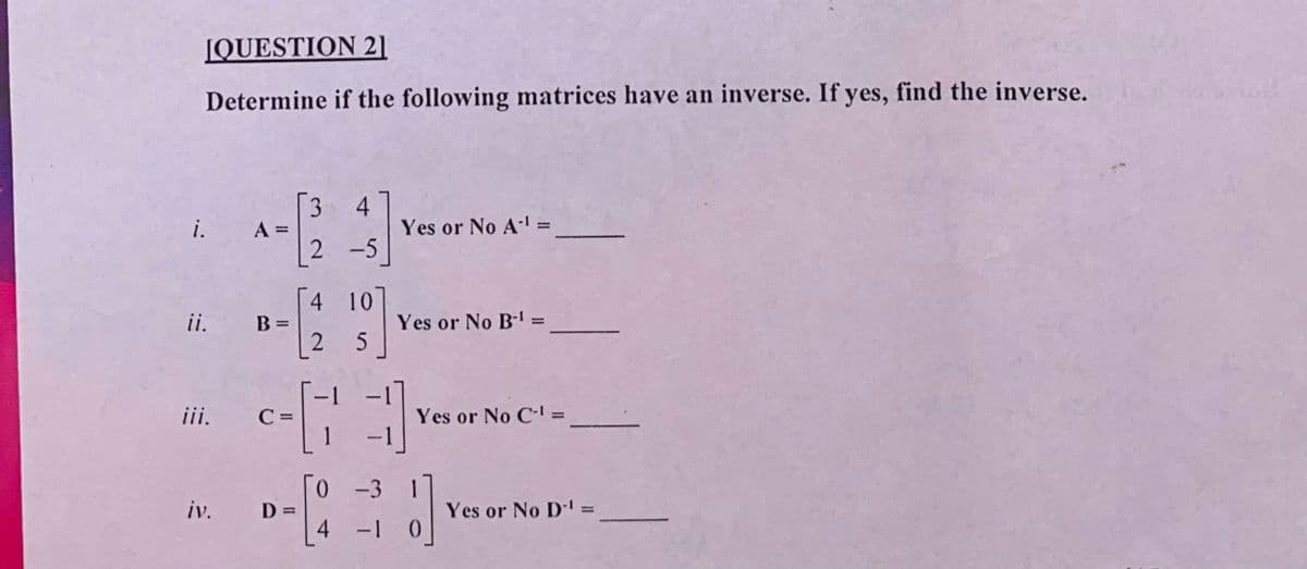 JQUESTION 2]
Determine if the following matrices have an inverse. If yes, find the inverse.
3.
4
2 -5
i.
A =
Yes or No A' =
%3D
%3D
4 10
ii.
Yes or No B-
%3D
2.
-
iii.
C =
1
Yes or No C- =
|
iv.
Yes or No D' =
%3D
%3D
1-
|
4+
