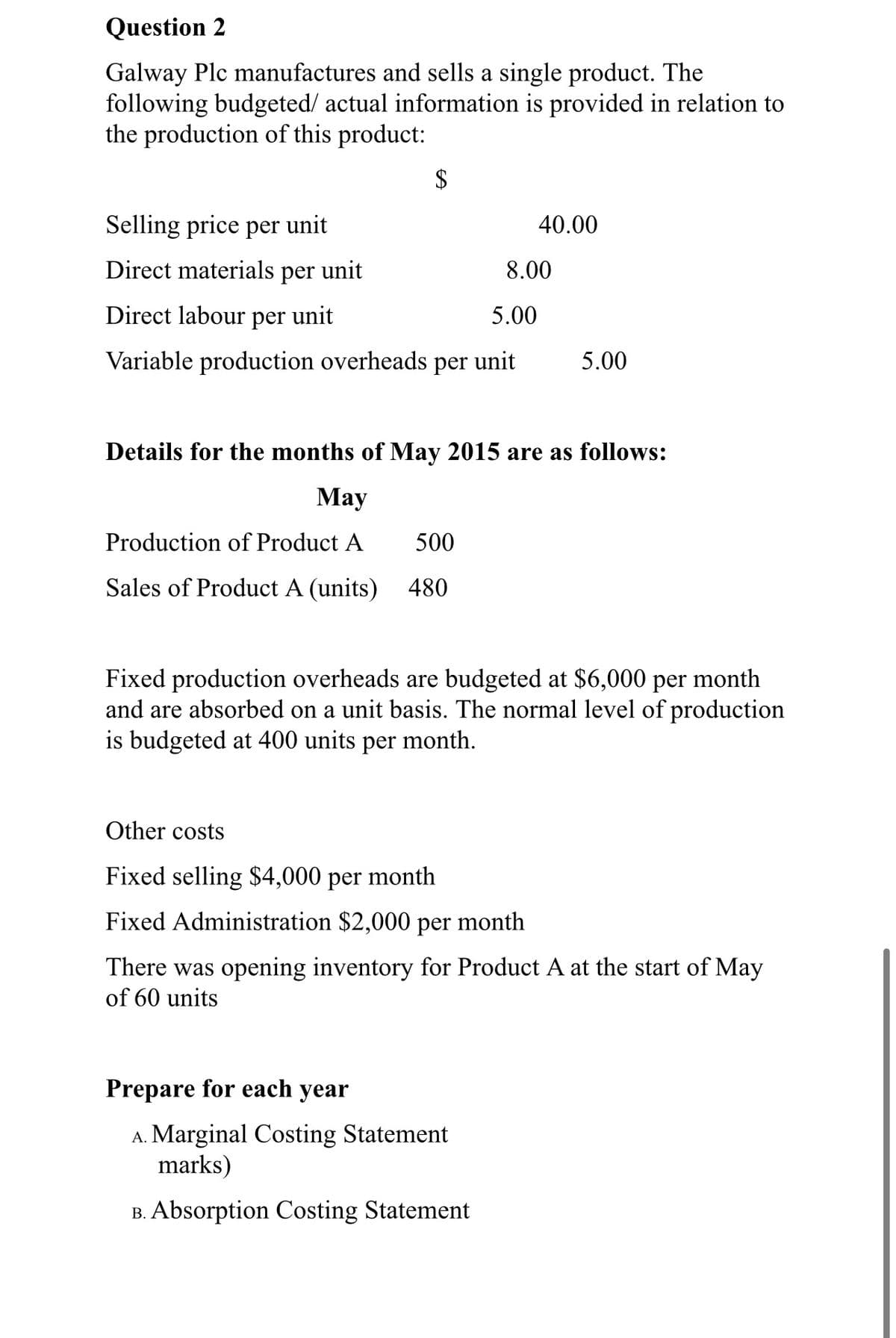 Question 2
Galway Plc manufactures and sells a single product. The
following budgeted/ actual information is provided in relation to
the production of this product:
$
Selling price per unit
40.00
Direct materials per unit
8.00
Direct labour per unit
5.00
Variable production overheads per unit
5.00
Details for the months of May 2015 are as follows:
Мay
Production of Product A
500
Sales of Product A (units) 480
Fixed production overheads are budgeted at $6,000 per month
and are absorbed on a unit basis. The normal level of production
is budgeted at 400 units per month.
Other costs
Fixed selling $4,000 per month
Fixed Administration $2,000 per month
There was opening inventory for Product A at the start of May
of 60 units
Prepare for each year
A. Marginal Costing Statement
marks)
B. Absorption Costing Statement
