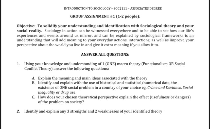 INTRODUCTION TO SOCIOLOGY – SOC2111 - ASSOCIATES DEGREE
GROUP ASSIGNMENT #1 (1-2 people):
Objective: To solidify your understanding and identification with Sociological theory and your
social reality. Sociology in action can be witnessed everywhere and to be able to see how our life's
experiences and events around us mirror, and can be explained by sociological frameworks is an
understanding that will add meaning to your everyday actions, interactions, as well as improve your
perspective about the world you live in and give it extra meaning if you allow it to.
ANSWER ALL QUESTIONS:
1. Using your knowledge and understanding of 1 (ONE) macro theory (Functionalism OR Social
Conflict Theory) answer the following questions:
A. Explain the meaning and main ideas associated with the theory
B. Identify and explain with the use of historical and statistical/numerical data, the
existence of ONE social problem in a country of your choice eg. Crime and Deviance, Social
inequality or drug use
C. How does your chosen theoretical perspective explain the effect (usefulness or dangers)
of the problem on society?
2. Identify and explain any 3 strengths and 2 weaknesses of your identified theory
