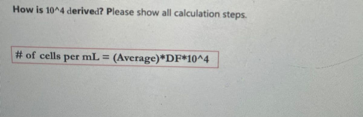 ### Derivation of the 10^4 Factor in Cell Counting

**Question:**  
How is 10^4 derived? Please show all calculation steps.

**Cell Counting Equation:**  
\[
\text{# of cells per mL} = (\text{Average}) \times \text{DF} \times 10^4
\]

**Explanation:**  
In cell counting using a hemocytometer, the factor \(10^4\) comes into play based on three critical components of the cell counting process:

1. **Volume of the Counting Chamber**:
   - The hemocytometer has a counting chamber where the depth is 0.1 mm (or 0.0001 cm) and the area is usually 1 mm² (or 0.01 cm²). 
   - Therefore, the volume of this chamber is:
     \[
     \text{Volume} = \text{Area} \times \text{Depth} = (0.01 \text{ cm}^2) \times (0.01 \text{ cm}) = 0.0001 \text{ cm}^3
     \]
   - Since 1 cm³ = 1 mL, the volume becomes 0.0001 mL.

2. **Scaling Factor**:
   - When counting cells, we usually count the number in a smaller grid of the net (e.g., 1 mm² of the hemocytometer corresponds to 0.1 mm depth, resulting in 0.0001 mL).
   - To convert this number to the number of cells per mL, we need to multiply by \( \frac{1}{\text{Volume of a chamber}} \):
     \[
     \frac{1}{0.0001 \text{ mL}} = 10^4
     \]
   
3. **Dilution Factor (DF)**:
   - If a sample is diluted before counting, we need to take into account the dilution factor. The dilution factor \( \text{DF} \) corrects for any pre-counting dilution so that we get an accurate number of cells per mL in the original sample.

Putting it all together, the number of cells per mL is defined as:
\[
\text{# of cells per mL} = (\text{Average number of cells counted}) \times \text{DF} \times 10^