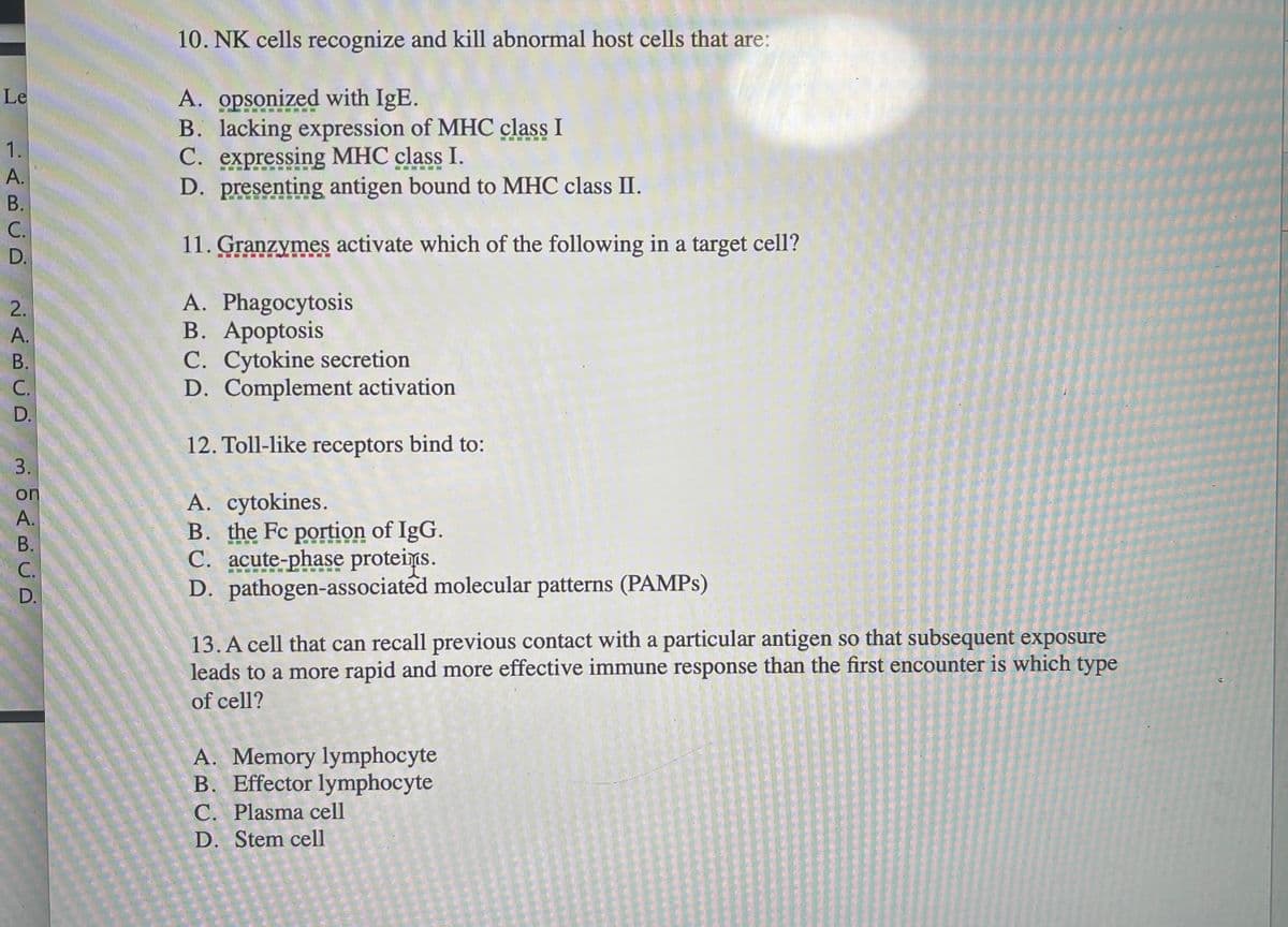 ### Immunology Quiz Questions

#### 10. NK cells recognize and kill abnormal host cells that are:
A. opsonized with IgE.  
B. lacking expression of MHC class I  
C. expressing MHC class I.  
D. presenting antigen bound to MHC class II.

#### 11. Granzymes activate which of the following in a target cell?
A. Phagocytosis  
B. Apoptosis  
C. Cytokine secretion  
D. Complement activation

#### 12. Toll-like receptors bind to:
A. cytokines.  
B. the Fc portion of IgG.  
C. acute-phase proteins.  
D. pathogen-associated molecular patterns (PAMPs)

#### 13. A cell that can recall previous contact with a particular antigen so that subsequent exposure leads to a more rapid and more effective immune response than the first encounter is which type of cell?
A. Memory lymphocyte  
B. Effector lymphocyte  
C. Plasma cell  
D. Stem cell