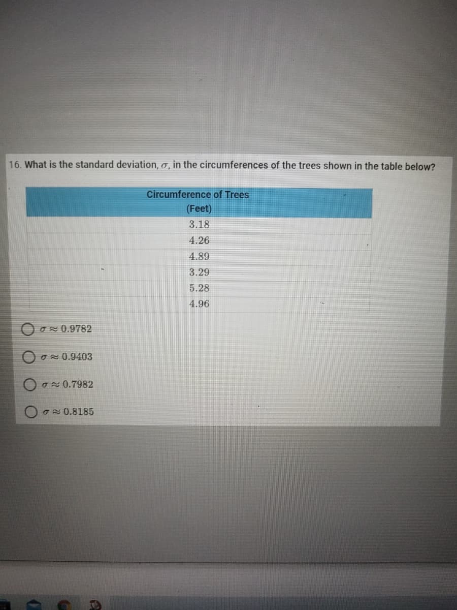 16. What is the standard deviation, o, in the circumferences of the trees shown in the table below?
Circumference of Trees
(Feet)
3.18
4.26
4.89
3.29
5.28
4.96
O o 0.9782
ON 0.9403
O0.7982
O0.8185
