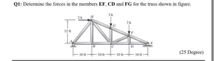 Q1: Determine the forces in the members EF, CD and FG for the truss shown in figure.
3k
12 ft
|B
10 ft-
(25 Degree)
10 ft 10 ft-
10 ft
