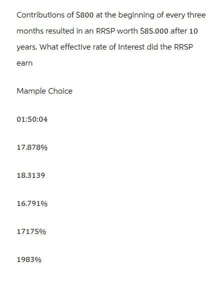 Contributions of $800 at the beginning of every three
months resulted in an RRSP worth $85.000 after 10
years. What effective rate of Interest did the RRSP
earn
Mample Choice
01:50:04
17.878%
18.3139
16.791%
17175%
1983%